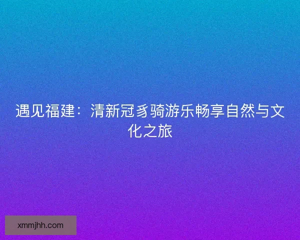 遇见福建：清新冠豸骑游乐畅享自然与文化之旅