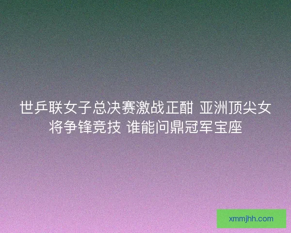 世乒联女子总决赛激战正酣 亚洲顶尖女将争锋竞技 谁能问鼎冠军宝座